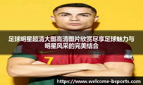 足球明星超清大图高清图片欣赏尽享足球魅力与明星风采的完美结合